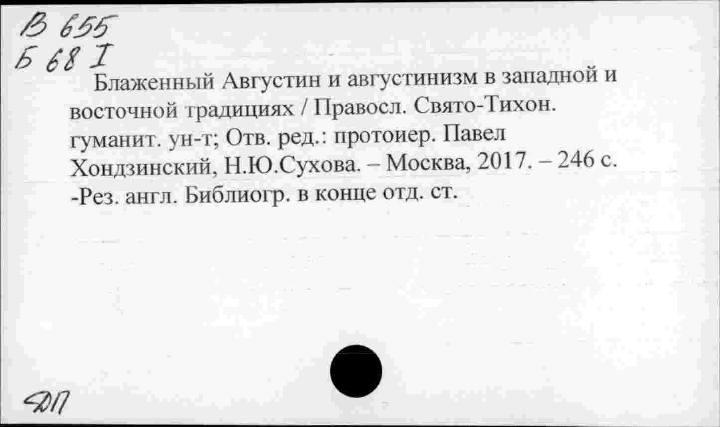 ﻿Блаженный Августин и августинизм в западной и восточной традициях / Правосл. Свято-Тихон. гуманит. ун-т; Отв. ред.: протоиер. Павел Хондзинский, Н.Ю.Сухова. — Москва, 2017. - 246 с. -Рез. англ. Библиогр. в конце отд. ст.